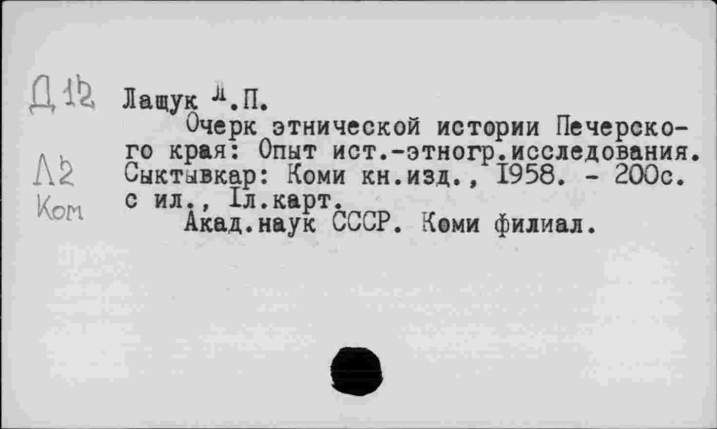 ﻿л*
Kon
Лащук Л.П.
Очерк этнической истории Печерского края: Опыт ист.-этногр.исследования. Сыктывкар: Коми кн.изд., 1958. - 2ООс. с ил., 1л.карт.
Акад.наук СССР. Кеми филиал.